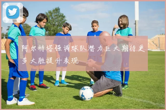 阿尔特塔强调球队潜力巨大期待更多大胜提升表现