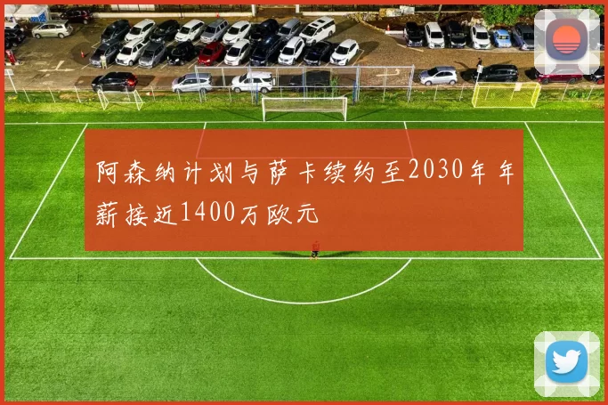 阿森纳计划与萨卡续约至2030年年薪接近1400万欧元