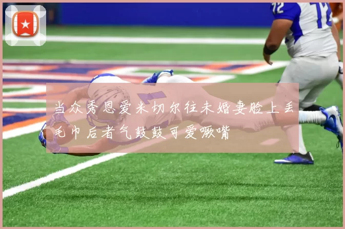 当众秀恩爱米切尔往未婚妻脸上丢毛巾后者气鼓鼓可爱噘嘴