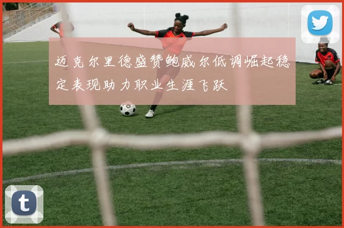 迈克尔里德盛赞鲍威尔低调崛起稳定表现助力职业生涯飞跃