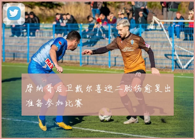 摩纳哥后卫戴尔喜迎二胎伤愈复出准备参加比赛
