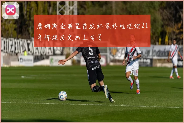 詹姆斯全明星首发纪录终结连续21年辉煌历史画上句号