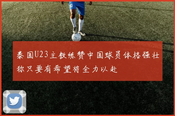 泰国U23主教练赞中国球员体格强壮称只要有希望将全力以赴