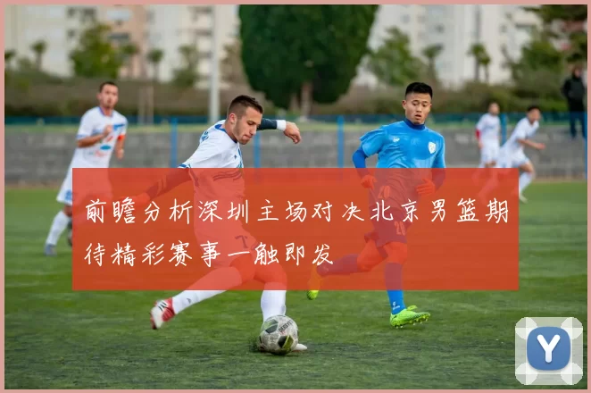 前瞻分析深圳主场对决北京男篮期待精彩赛事一触即发