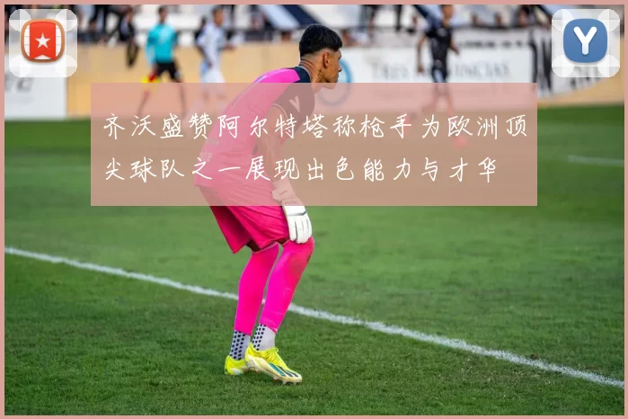 齐沃盛赞阿尔特塔称枪手为欧洲顶尖球队之一展现出色能力与才华